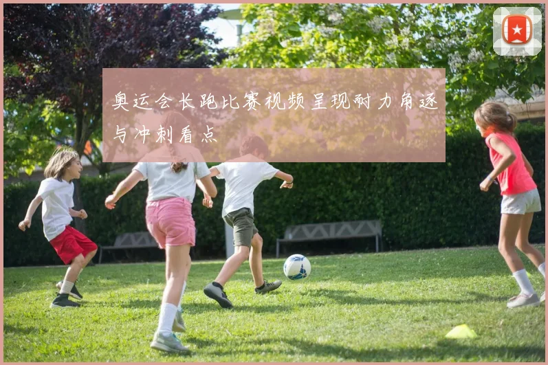 奥运会长跑比赛视频呈现耐力角逐与冲刺看点