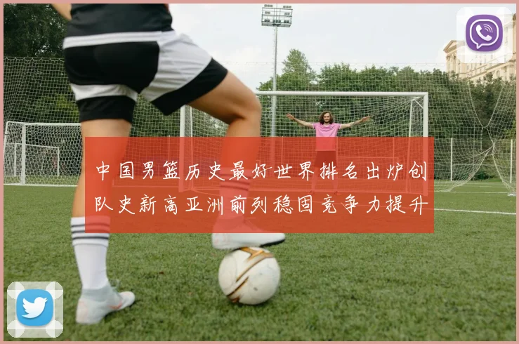 中国男篮历史最好世界排名出炉创队史新高亚洲前列稳固竞争力提升