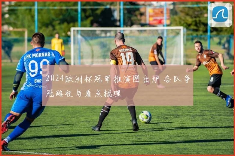 2024欧洲杯冠军推演图出炉 各队争冠路径与看点梳理