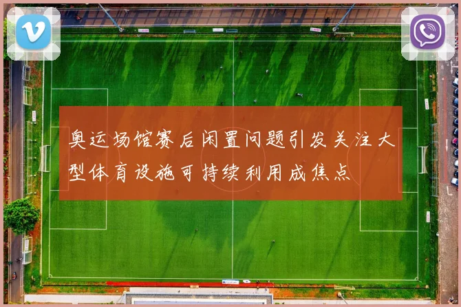 奥运场馆赛后闲置问题引发关注大型体育设施可持续利用成焦点