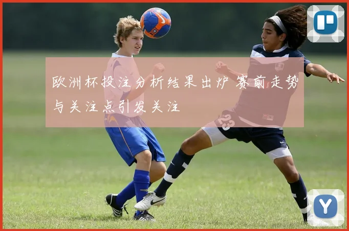 欧洲杯投注分析结果出炉 赛前走势与关注点引发关注