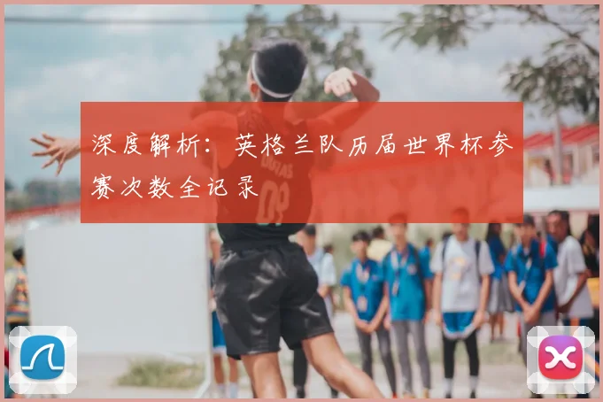 深度解析:英格兰队历届世界杯参赛次数全记录