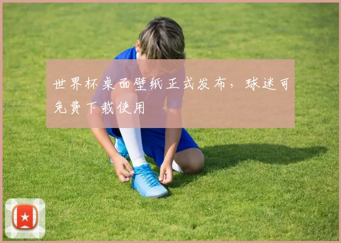 世界杯桌面壁纸正式发布,球迷可免费下载使用