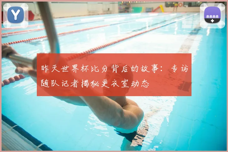 昨天世界杯比分背后的故事:专访随队记者揭秘更衣室动态