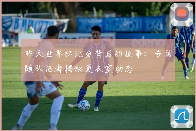 昨天世界杯比分背后的故事：专访随队记者揭秘更衣室动态