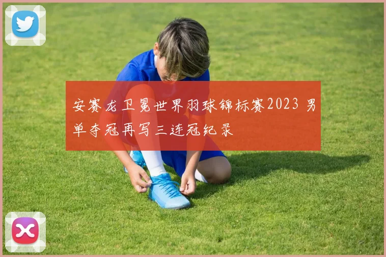 安赛龙卫冕世界羽球锦标赛2023 男单夺冠再写三连冠纪录