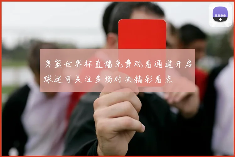 男篮世界杯直播免费观看通道开启球迷可关注多场对决精彩看点