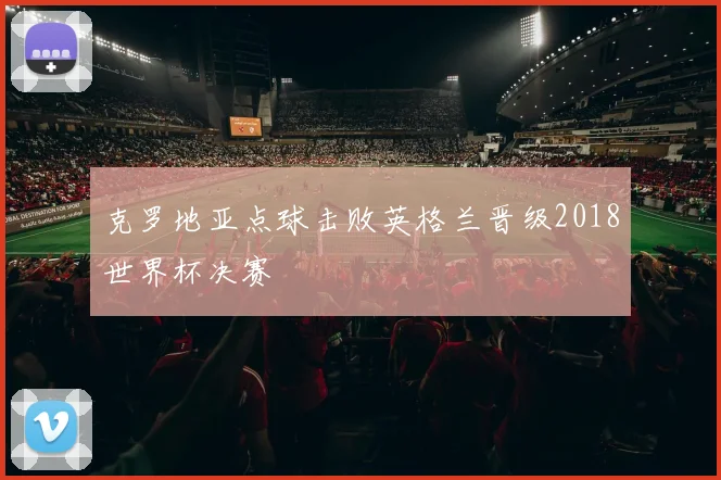 克罗地亚点球击败英格兰晋级2018世界杯决赛