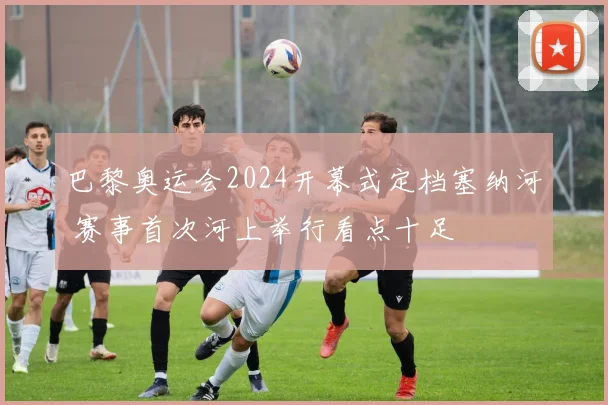 巴黎奥运会2024开幕式定档塞纳河 赛事首次河上举行看点十足