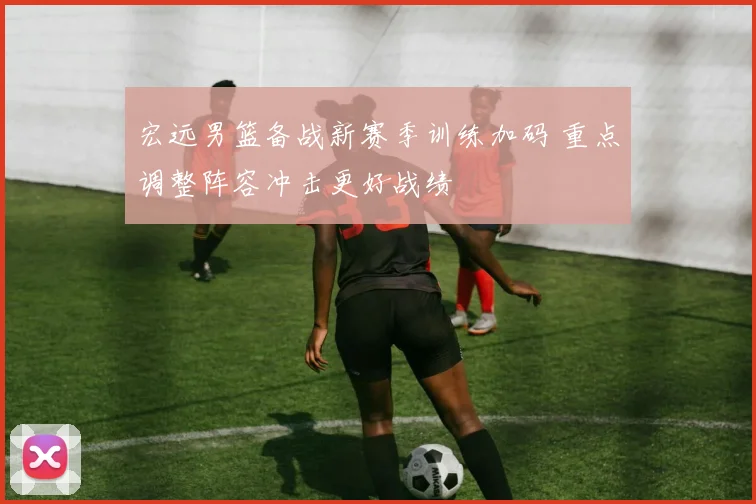 宏远男篮备战新赛季训练加码 重点调整阵容冲击更好战绩