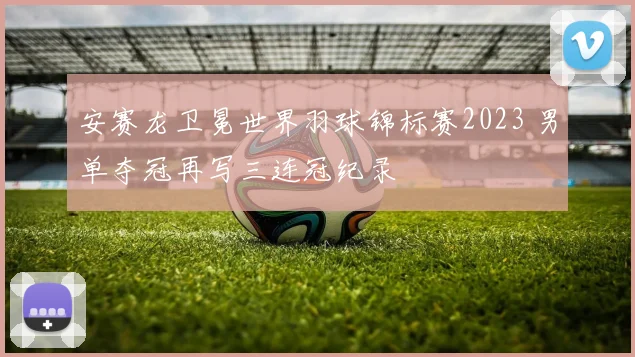 安赛龙卫冕世界羽球锦标赛2023 男单夺冠再写三连冠纪录