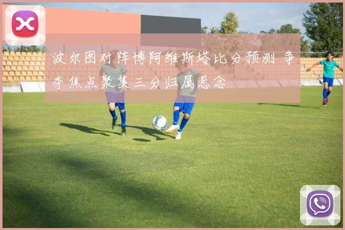 波尔图对阵博阿维斯塔比分预测 争夺焦点聚集三分归属悬念
