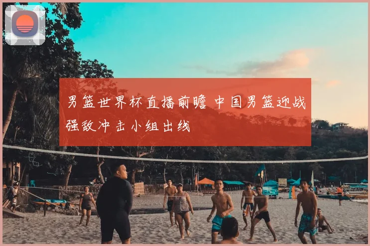 男篮世界杯直播前瞻 中国男篮迎战强敌冲击小组出线