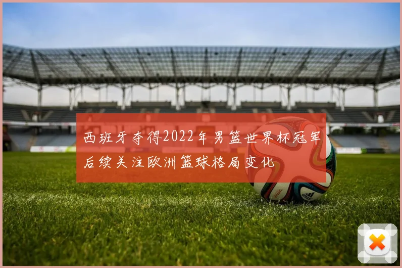 西班牙夺得2022年男篮世界杯冠军后续关注欧洲篮球格局变化