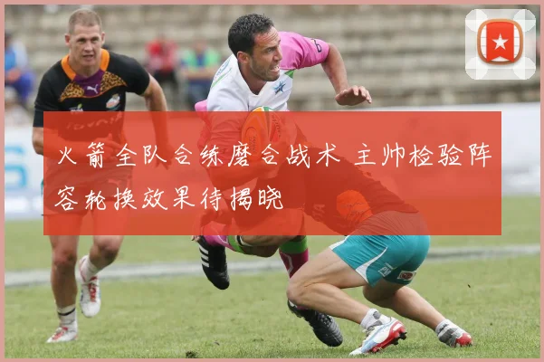 火箭全队合练磨合战术 主帅检验阵容轮换效果待揭晓