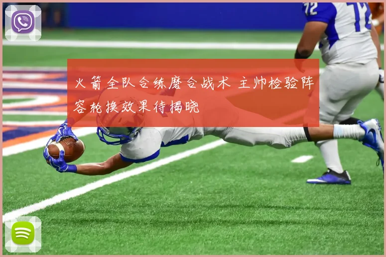 火箭全队合练磨合战术 主帅检验阵容轮换效果待揭晓