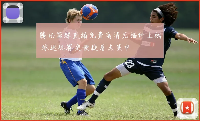 腾讯篮球直播免费高清无插件上线 球迷观赛更便捷看点集中