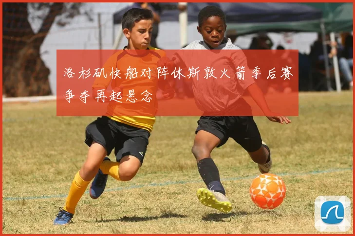 洛杉矶快船对阵休斯敦火箭季后赛争夺再起悬念