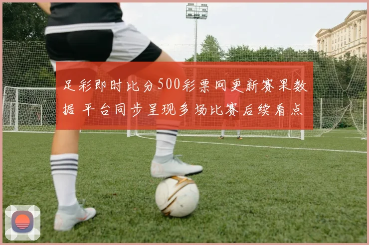 足彩即时比分500彩票网更新赛果数据 平台同步呈现多场比赛后续看点