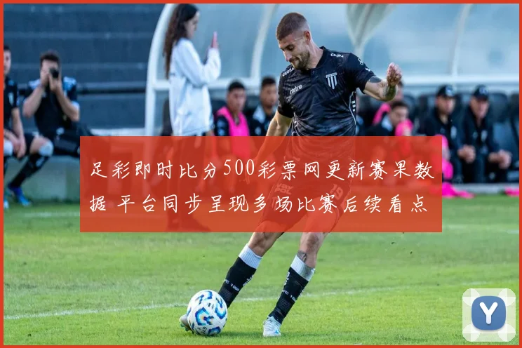 足彩即时比分500彩票网更新赛果数据 平台同步呈现多场比赛后续看点