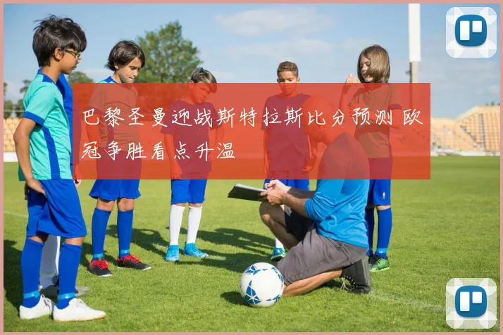 巴黎圣曼迎战斯特拉斯比分预测 欧冠争胜看点升温