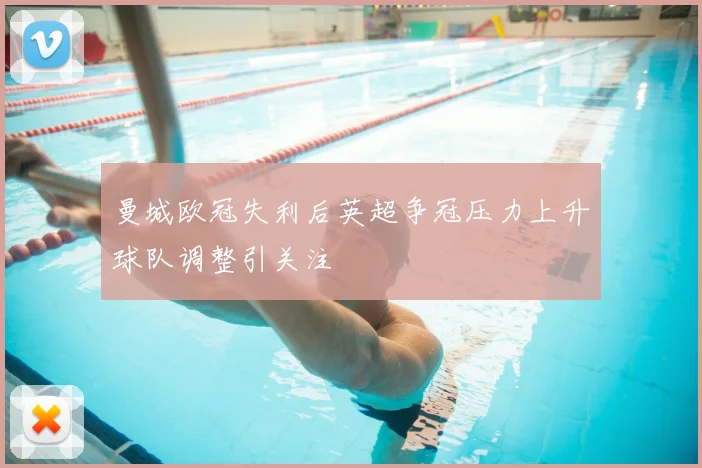 曼城欧冠失利后英超争冠压力上升球队调整引关注