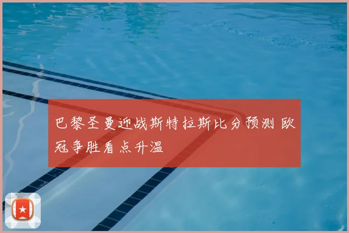 巴黎圣曼迎战斯特拉斯比分预测 欧冠争胜看点升温