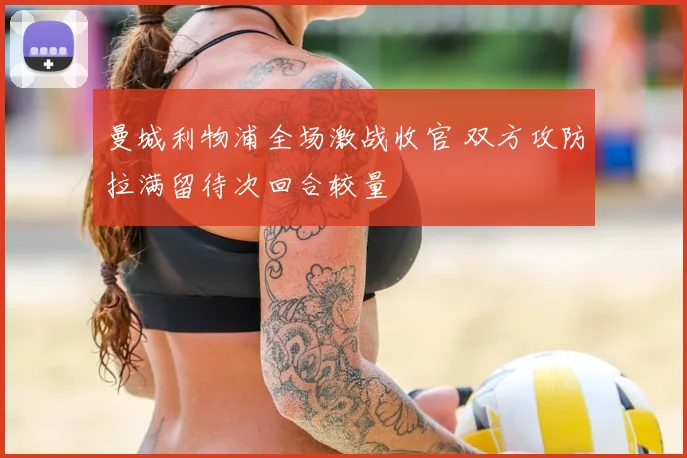 曼城利物浦全场激战收官 双方攻防拉满留待次回合较量
