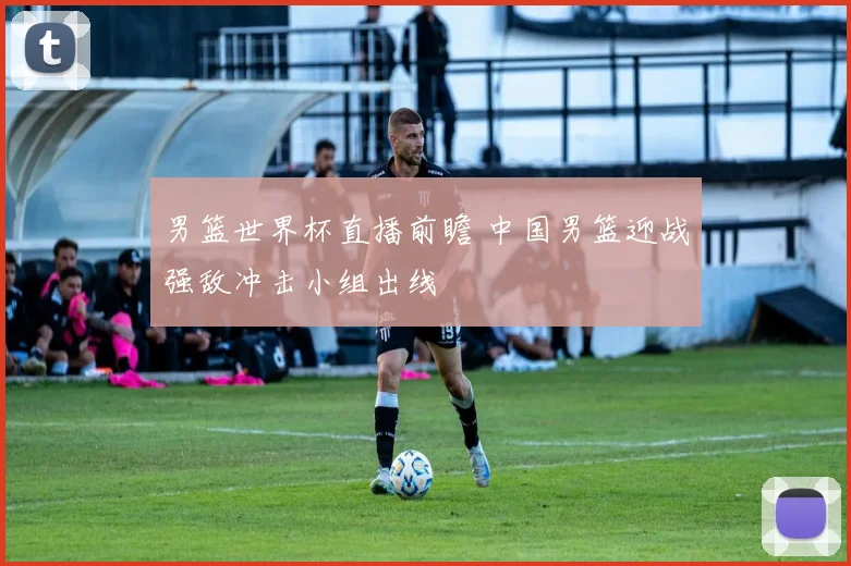 男篮世界杯直播前瞻 中国男篮迎战强敌冲击小组出线